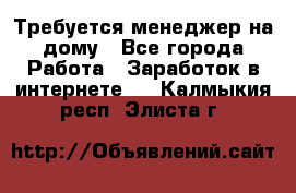 Требуется менеджер на дому - Все города Работа » Заработок в интернете   . Калмыкия респ.,Элиста г.